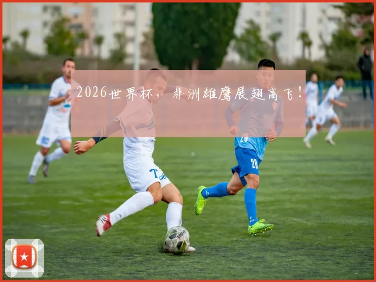 2026世界杯，非洲雄鹰展翅高飞！